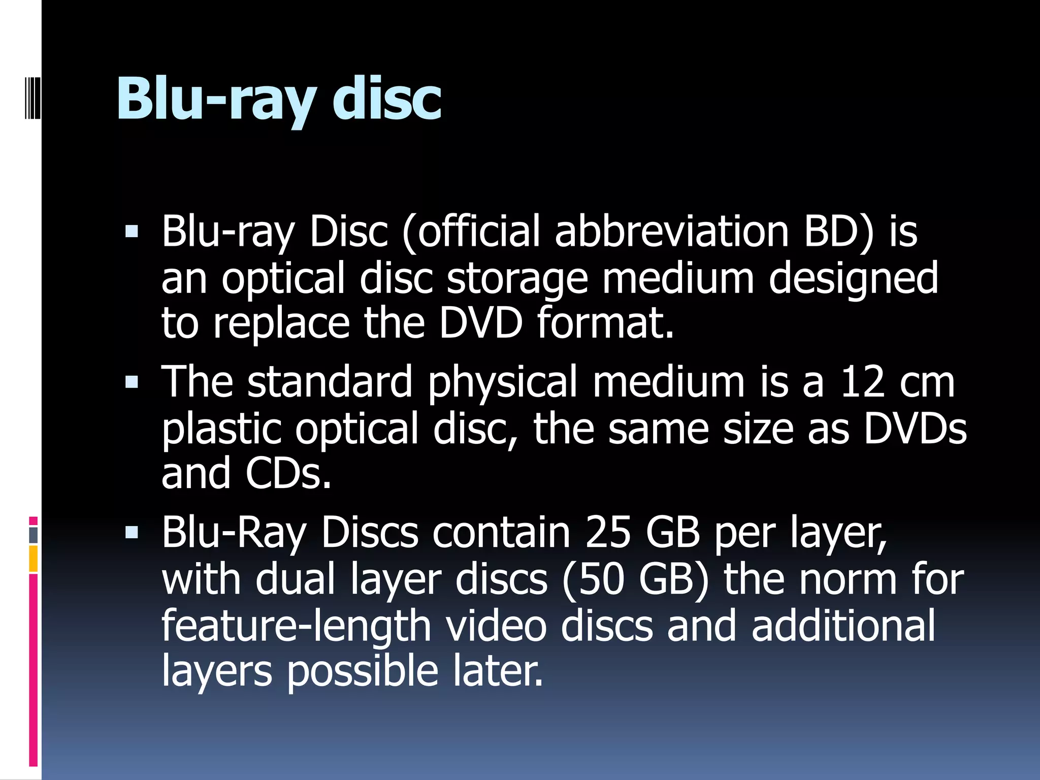 Blu-ray disc
 Blu-ray Disc (official abbreviation BD) is
an optical disc storage medium designed
to replace the DVD format.
 The standard physical medium is a 12 cm
plastic optical disc, the same size as DVDs
and CDs.
 Blu-Ray Discs contain 25 GB per layer,
with dual layer discs (50 GB) the norm for
feature-length video discs and additional
layers possible later.
 
