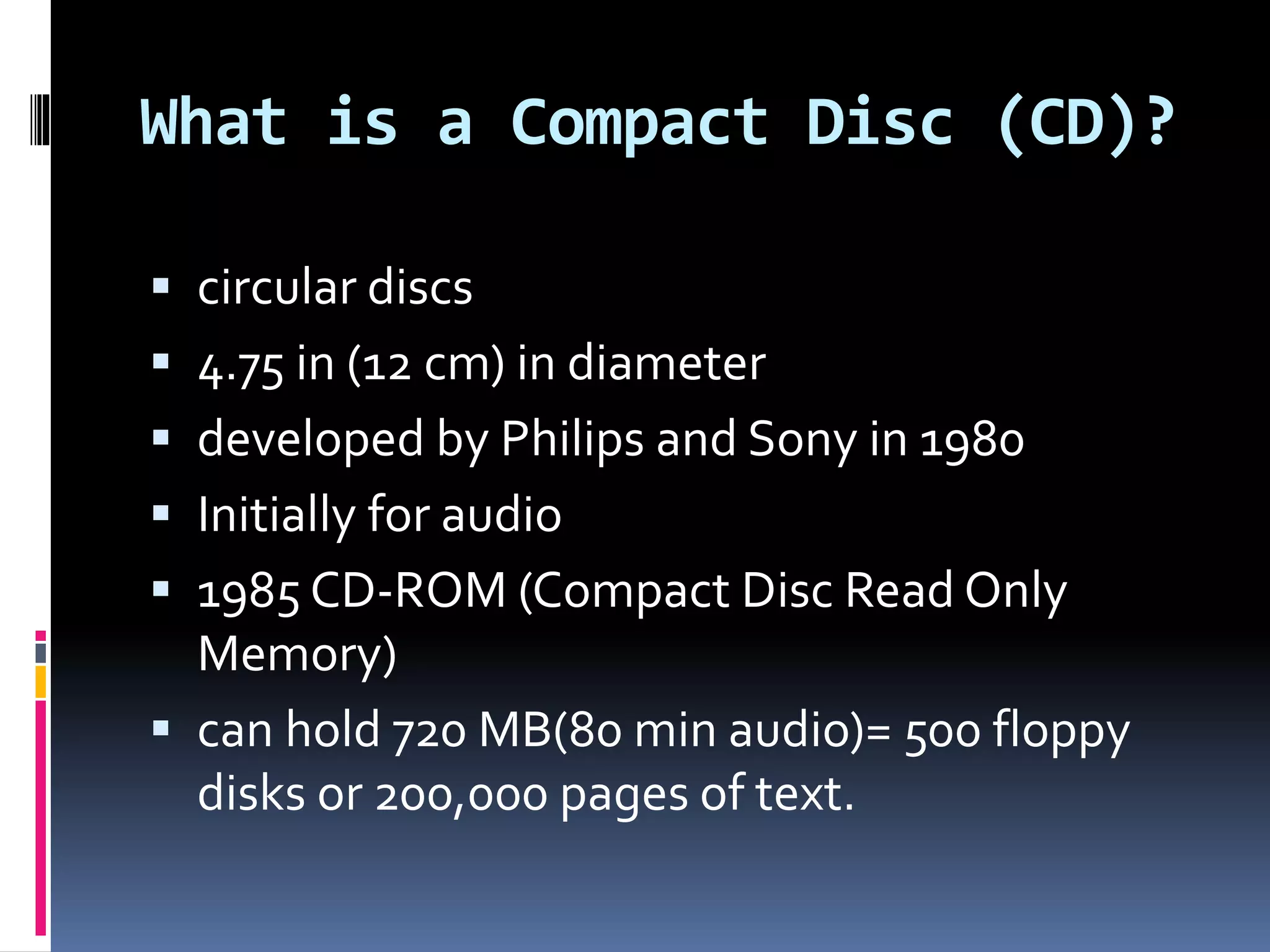 What is a Compact Disc (CD)?
 circular discs
 4.75 in (12 cm) in diameter
 developed by Philips and Sony in 1980
 Initially for audio
 1985 CD-ROM (Compact Disc Read Only
Memory)
 can hold 720 MB(80 min audio)= 500 floppy
disks or 200,000 pages of text.
 