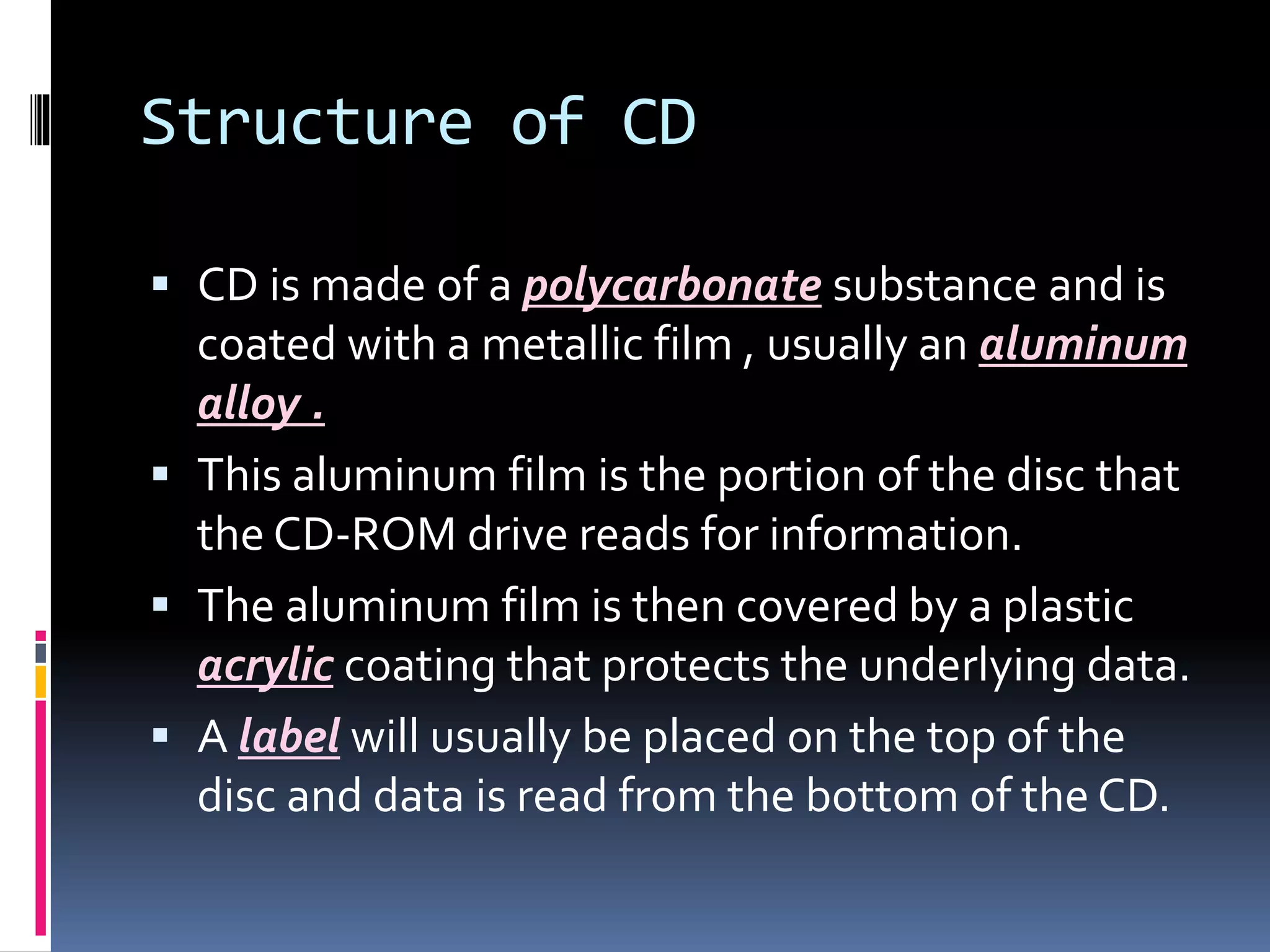 Structure of CD
 CD is made of a polycarbonate substance and is
coated with a metallic film , usually an aluminum
alloy .
 This aluminum film is the portion of the disc that
the CD-ROM drive reads for information.
 The aluminum film is then covered by a plastic
acrylic coating that protects the underlying data.
 A label will usually be placed on the top of the
disc and data is read from the bottom of the CD.
 