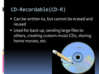 CD-Recordable(CD-R)
 Can be written to, but cannot be erased and
reused
 Used for back up, sending large files to
others, creating custom music CDs, storing
home movies, etc.
 