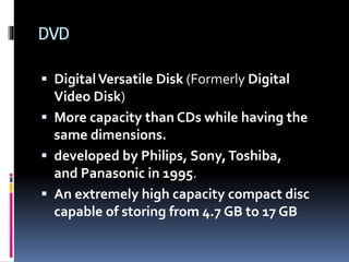 DVD
 DigitalVersatile Disk (Formerly Digital
Video Disk)
 More capacity than CDs while having the
same dimensions.
 developed by Philips, Sony,Toshiba,
and Panasonic in 1995.
 An extremely high capacity compact disc
capable of storing from 4.7 GB to 17 GB
 
