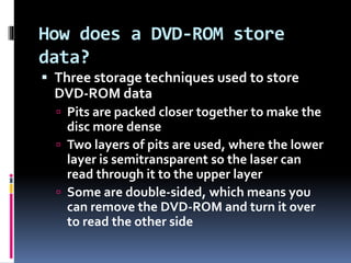 How does a DVD-ROM store
data?
 Three storage techniques used to store
DVD-ROM data
 Pits are packed closer together to make the
disc more dense
 Two layers of pits are used, where the lower
layer is semitransparent so the laser can
read through it to the upper layer
 Some are double-sided, which means you
can remove the DVD-ROM and turn it over
to read the other side
 