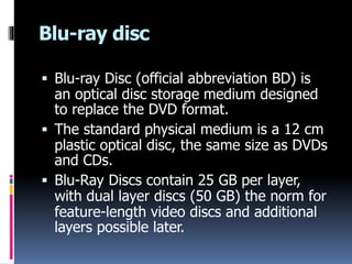 Blu-ray disc
 Blu-ray Disc (official abbreviation BD) is
an optical disc storage medium designed
to replace the DVD format.
 The standard physical medium is a 12 cm
plastic optical disc, the same size as DVDs
and CDs.
 Blu-Ray Discs contain 25 GB per layer,
with dual layer discs (50 GB) the norm for
feature-length video discs and additional
layers possible later.
 