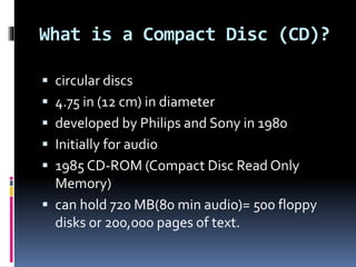 What is a Compact Disc (CD)?
 circular discs
 4.75 in (12 cm) in diameter
 developed by Philips and Sony in 1980
 Initially for audio
 1985 CD-ROM (Compact Disc Read Only
Memory)
 can hold 720 MB(80 min audio)= 500 floppy
disks or 200,000 pages of text.
 