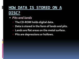 HOW DATA IS STORED ON A
DISC?
 Pits and lands
 The CD-ROM holds digital data.
 Data is stored in the form of lands and pits.
 Lands are flat areas on the metal surface.
 Pits are depressions or hollows.
 