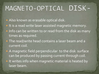  Also known as erasable optical disk. 
 It is a read write laser assisted magnetic memory. 
 Info can be written to or read from the disk as many 
times as required. 
 The read/write head contains a laser beam and a 
current coil. 
 A magnetic field perpendicular to the disk surface 
can be produced by passing current through coil. 
 It writes info when magnetic material is heated by 
laser beam. 
 