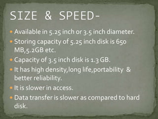  Available in 5.25 inch or 3.5 inch diameter. 
 Storing capacity of 5.25 inch disk is 650 
MB,5.2GB etc. 
 Capacity of 3.5 inch disk is 1.3 GB. 
 It has high density,long life,portability & 
better reliability. 
 It is slower in access. 
 Data transfer is slower as compared to hard 
disk. 
 