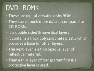  These are digital versatile disks ROMs. 
 They store much more data as compared to 
CD-ROMs. 
 It is double sided & have dual layers. 
 It contains a thick polycarbonate plastic which 
provides a base for other layers. 
 The next layer is a thin opaque layer of 
reflective material. 
 Then a thin layer of transparent film & a 
protective layer is used. 
 