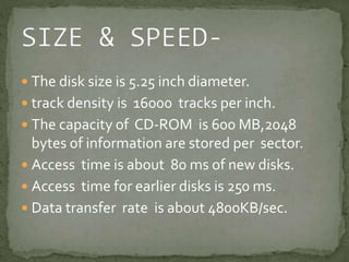  The disk size is 5.25 inch diameter. 
 track density is 16000 tracks per inch. 
 The capacity of CD-ROM is 600 MB,2048 
bytes of information are stored per sector. 
 Access time is about 80 ms of new disks. 
 Access time for earlier disks is 250 ms. 
 Data transfer rate is about 4800KB/sec. 
 