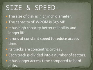  The size of disk is 5.25 inch diameter. 
 The capacity of WROM is 650 MB. 
 It has high capacity better reliability and 
longer life. 
 It runs at constant speed to reduce access 
time. 
 Its tracks are concentric circles . 
 Each track is divided into a number of sectors. 
 It has longer access time compared to hard 
disks. 
 