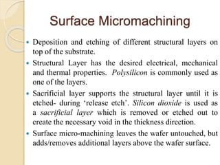 Surface Micromachining
 Deposition and etching of different structural layers on
top of the substrate.
 Structural Layer has the desired electrical, mechanical
and thermal properties. Polysilicon is commonly used as
one of the layers.
 Sacrificial layer supports the structural layer until it is
etched- during ‘release etch’. Silicon dioxide is used as
a sacrificial layer which is removed or etched out to
create the necessary void in the thickness direction.
 Surface micro-machining leaves the wafer untouched, but
adds/removes additional layers above the wafer surface.
 