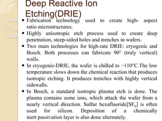 Deep Reactive Ion
Etching(DRIE)
 Fabrication technology used to create high- aspect
ratio microstructures.
 Highly anisotropic etch process used to create deep
penetration, steep-sided holes and trenches in wafers.
 Two main technologies for high-rate DRIE: cryogenic and
Bosch. Both processes can fabricate 90° (truly vertical)
walls.
 In cryogenic-DRIE, the wafer is chilled to −110°C.The low
temperature slows down the chemical reaction that produces
isotropic etching. It produces trenches with highly vertical
sidewalls.
 In Bosch, a standard isotropic plasma etch is done. The
plasma contains some ions, which attack the wafer from a
nearly vertical direction. Sulfur hexafluoride[SF6] is often
used for silicon. Deposition of a chemically
inert passivation layer is also done alternately.
 
