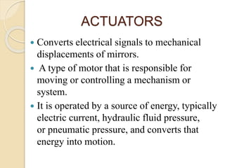ACTUATORS
 Converts electrical signals to mechanical
displacements of mirrors.
 A type of motor that is responsible for
moving or controlling a mechanism or
system.
 It is operated by a source of energy, typically
electric current, hydraulic fluid pressure,
or pneumatic pressure, and converts that
energy into motion.
 