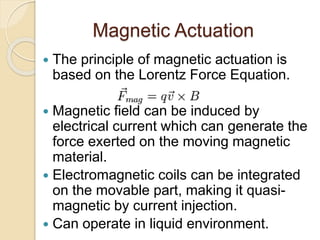 Magnetic Actuation
 The principle of magnetic actuation is
based on the Lorentz Force Equation.
 Magnetic field can be induced by
electrical current which can generate the
force exerted on the moving magnetic
material.
 Electromagnetic coils can be integrated
on the movable part, making it quasi-
magnetic by current injection.
 Can operate in liquid environment.
 