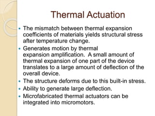 Thermal Actuation
 The mismatch between thermal expansion
coefficients of materials yields structural stress
after temperature change.
 Generates motion by thermal
expansion amplification. A small amount of
thermal expansion of one part of the device
translates to a large amount of deflection of the
overall device.
 The structure deforms due to this built-in stress.
 Ability to generate large deflection.
 Microfabricated thermal actuators can be
integrated into micromotors.
 