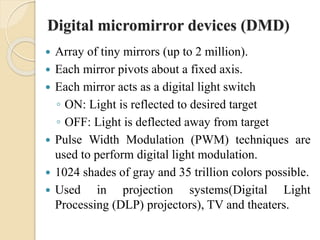 Digital micromirror devices (DMD)
 Array of tiny mirrors (up to 2 million).
 Each mirror pivots about a fixed axis.
 Each mirror acts as a digital light switch
◦ ON: Light is reflected to desired target
◦ OFF: Light is deflected away from target
 Pulse Width Modulation (PWM) techniques are
used to perform digital light modulation.
 1024 shades of gray and 35 trillion colors possible.
 Used in projection systems(Digital Light
Processing (DLP) projectors), TV and theaters.
 