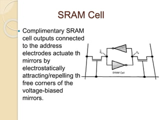 SRAM Cell
 Complimentary SRAM
cell outputs connected
to the address
electrodes actuate the
mirrors by
electrostatically
attracting/repelling the
free corners of the
voltage-biased
mirrors.
 