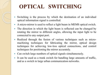 OPTICAL SWITCHING
 Switching is the process by which the destination of an individual
optical information signal is controlled.
 A micro-mirror is used to reflect a light beam in MEMS optical switch.
 The direction in which the light beam is reflected can be changed by
rotating the mirror to different angles, allowing the input light to be
connected to any output port.
 Realized through the fusion of various techniques such as micro-
machining techniques for fabricating the mirror, optical design
techniques for achieving low-loss optical connections, and control
techniques for positioning the mirror accurately.
 Can switch large numbers of optical signals simultaneously.
 It can be used as a trunk switch for handling large amounts of traffic,
and as a switch in large urban communication networks.
 