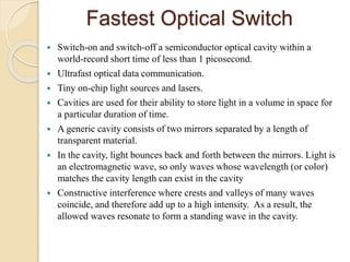 Fastest Optical Switch
 Switch-on and switch-off a semiconductor optical cavity within a
world-record short time of less than 1 picosecond.
 Ultrafast optical data communication.
 Tiny on-chip light sources and lasers.
 Cavities are used for their ability to store light in a volume in space for
a particular duration of time.
 A generic cavity consists of two mirrors separated by a length of
transparent material.
 In the cavity, light bounces back and forth between the mirrors. Light is
an electromagnetic wave, so only waves whose wavelength (or color)
matches the cavity length can exist in the cavity
 Constructive interference where crests and valleys of many waves
coincide, and therefore add up to a high intensity. As a result, the
allowed waves resonate to form a standing wave in the cavity.
 