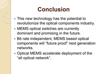 Conclusion
 This new technology has the potential to
revolutionize the optical components industry.
 MEMS optical switches are currently
dominant and promising in the future.
 Bit rate independent, MEMS based optical
components will “future proof” next generation
networks.
 Optical MEMS accelerate deployment of the
“all optical network”.
 