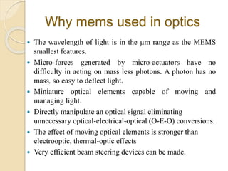 Why mems used in optics
 The wavelength of light is in the µm range as the MEMS
smallest features.
 Micro-forces generated by micro-actuators have no
difficulty in acting on mass less photons. A photon has no
mass, so easy to deflect light.
 Miniature optical elements capable of moving and
managing light.
 Directly manipulate an optical signal eliminating
unnecessary optical-electrical-optical (O-E-O) conversions.
 The effect of moving optical elements is stronger than
electrooptic, thermal-optic effects
 Very efficient beam steering devices can be made.
 