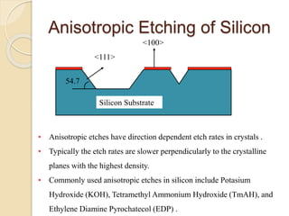 Anisotropic Etching of Silicon
• Anisotropic etches have direction dependent etch rates in crystals .
• Typically the etch rates are slower perpendicularly to the crystalline
planes with the highest density.
• Commonly used anisotropic etches in silicon include Potasium
Hydroxide (KOH), Tetramethyl Ammonium Hydroxide (TmAH), and
Ethylene Diamine Pyrochatecol (EDP) .
<111>
<100>
Silicon Substrate
54.7
 