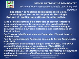 OPTICAL METROLOGY & POLARIMETRY
Micro and Nano-Technology-Scientific Consulting and
Expertise
29.01.15
F.Ferrieu
Micro and Nano-Technology-Scientific Consulting and
Expertise OMP _S.I.R.E.T 52230889900015
1
Expertise/ consultant développement & veille
technologique sur les techniques de Metrologie
Optique et applications utilisant la polarimétrie
Aide à l’Etablissement d’un protocole et assurer l’interface
avec des laboratoires de mesures sur des problématiques
Industrielles qui nécessitent de la caractérisation optique
(couches minces, nouveaux matériaux, nanotechnologies off
line et in line).
Ces Travaux bénéficient ainsi de l’approche d’Expert dans ce
Domaine avec
un Environnement de Recherche au sein de Serma Technologies
et du LETI
 un potentiel de métrologie unique avec MINATEC et SERMA
possibilité ainsi compléter les analyses (TEM, SIMS, ..)
 la possibilité d’utiliser des Instruments d’Optique de la
Métrologie du LETI et interface avec les laboratoires développant
les dernier instruments d’optique innovants comme en
Polarimetrie.
 