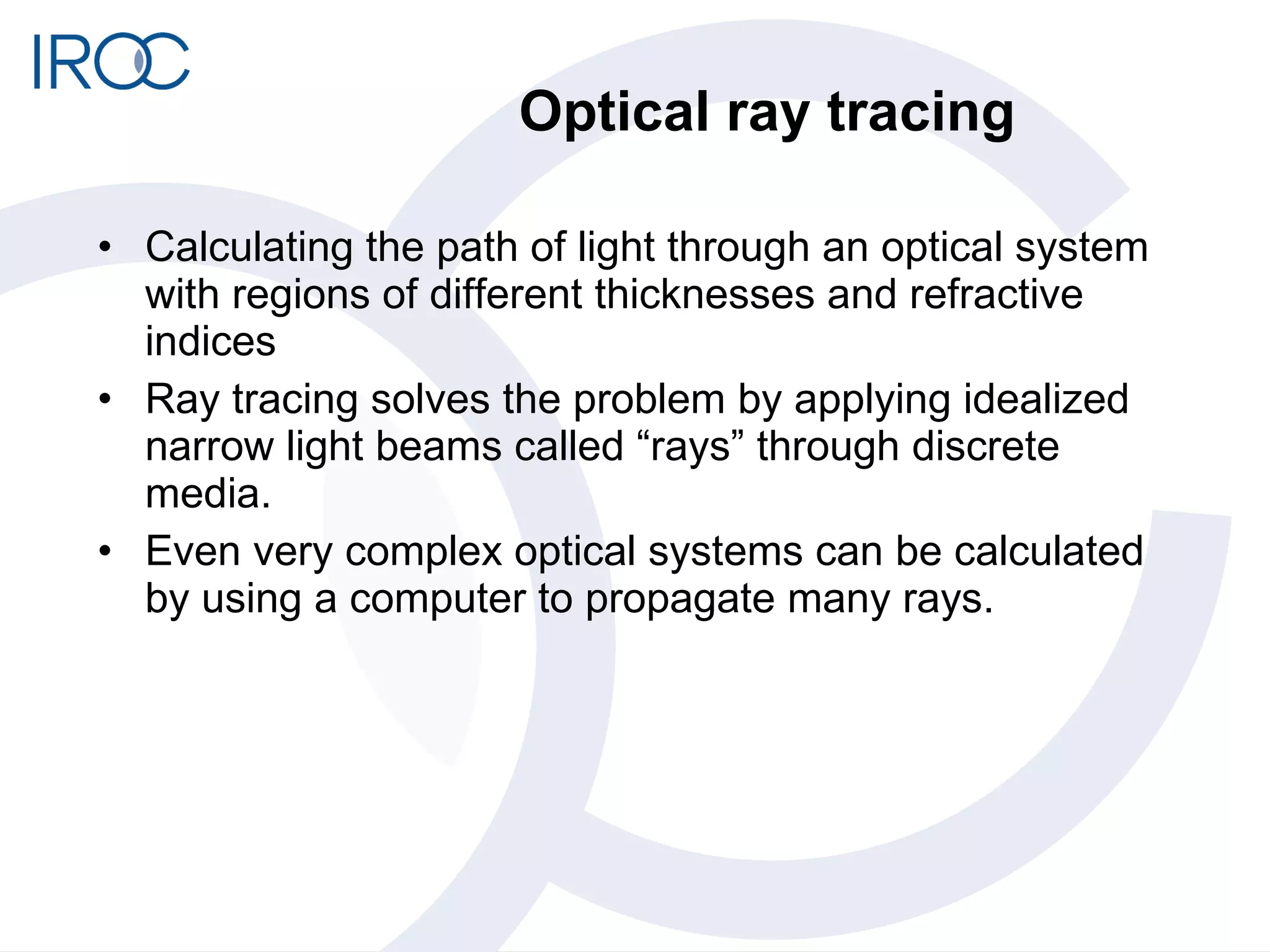 Optical ray tracing Calculating the path of light through an optical system with regions of different thicknesses and refractive indices Ray tracing solves the problem by applying idealized narrow light beams called “rays” through discrete media.  Even very complex optical systems can be calculated by using a computer to propagate many rays. 