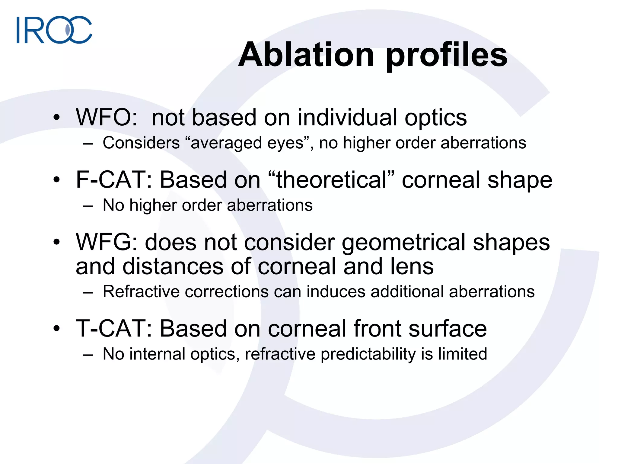 Ablation profiles WFO:  not based on individual optics Considers “averaged eyes”, no higher order aberrations F-CAT: Based on “theoretical” corneal shape No higher order aberrations WFG: does not consider geometrical shapes and distances of corneal and lens Refractive corrections can induces additional aberrations T-CAT: Based on corneal front surface No internal optics, refractive predictability is limited 