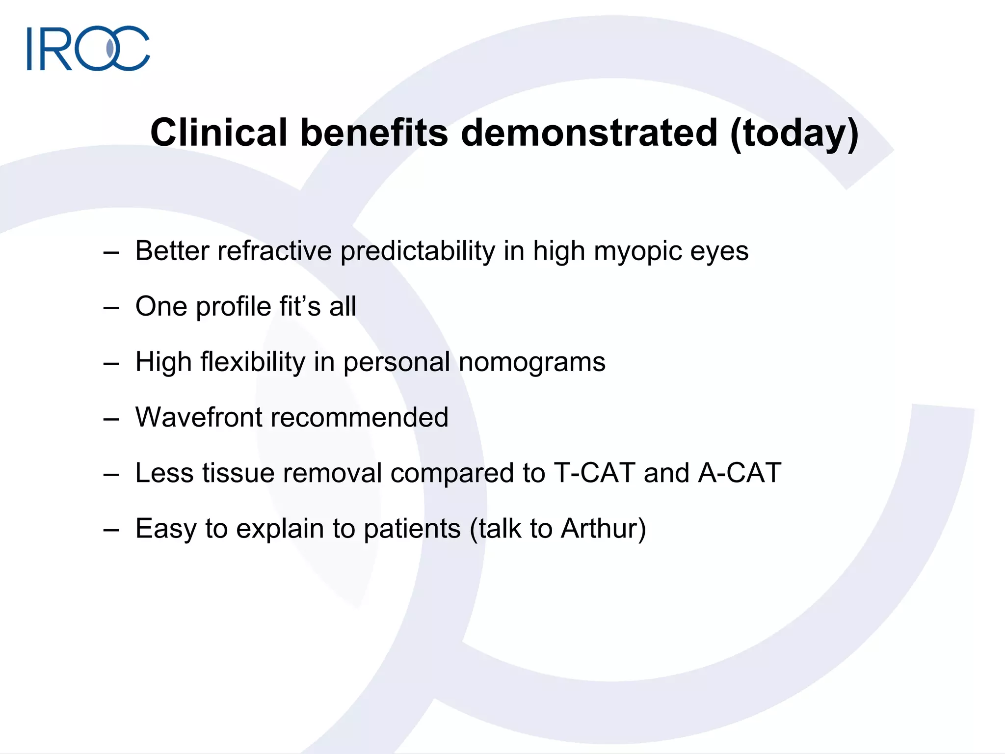 Clinical benefits demonstrated (today) Better refractive predictability in high myopic eyes One profile fit’s all High flexibility in personal nomograms  Wavefront recommended Less tissue removal compared to T-CAT and A-CAT Easy to explain to patients (talk to Arthur) 