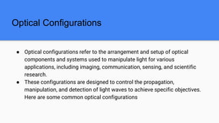 Optical Configurations
● Optical configurations refer to the arrangement and setup of optical
components and systems used to manipulate light for various
applications, including imaging, communication, sensing, and scientific
research.
● These configurations are designed to control the propagation,
manipulation, and detection of light waves to achieve specific objectives.
Here are some common optical configurations
 