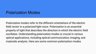 Polarization Modes
Polarization modes refer to the different orientations of the electric
field vector in a polarized light wave. Polarization is an essential
property of light that describes the direction in which the electric field
oscillates. Understanding polarization modes is crucial in various
optical applications, including optical communication, imaging, and
materials analysis. Here are some common polarization modes
 