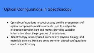 Optical Configurations in Spectroscopy
● Optical configurations in spectroscopy are the arrangements of
optical components and instruments used to analyze the
interaction between light and matter, providing valuable
information about the properties of substances.
● Spectroscopy is widely used in chemistry, physics, biology, and
materials science. Here are some common optical configurations
used in spectroscopy
 