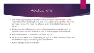 Applications
 The major scarce resource in telecommunication is bandwidth – users
want transmit at more high rate and service providers want to offer more
services, hence, the need for a faster and more reliable high speed
system.
 Reducing cost of hardware, one multiplexing system can be used to
combine and transmit multiple signals from Location A to Location B.
 Each wavelength, λ, can carry multiple signals.
 Mux/De-Mux serve optical switching of signals in telecommunication and
other field of signal processing and transmission.
 Future next generation internet.
 