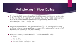 Multiplexing in Fiber Optics
 The bandwidth properties of optical fiber are well known and make
it the media of choice for high-speed data and video applications.
However, various forms of multiplexing are required to take
advantage of this bandwidth.
 Optical multiplexer and de-multiplexer are basically passive optical filter
systems, which are arranged to process specific wavelengths in and out of
the transport system (usually optical fiber).
 Process of filtering the wavelengths can be performed using:
 Prisms
 Thin film filter
 Dichroic filters or interference filters
 