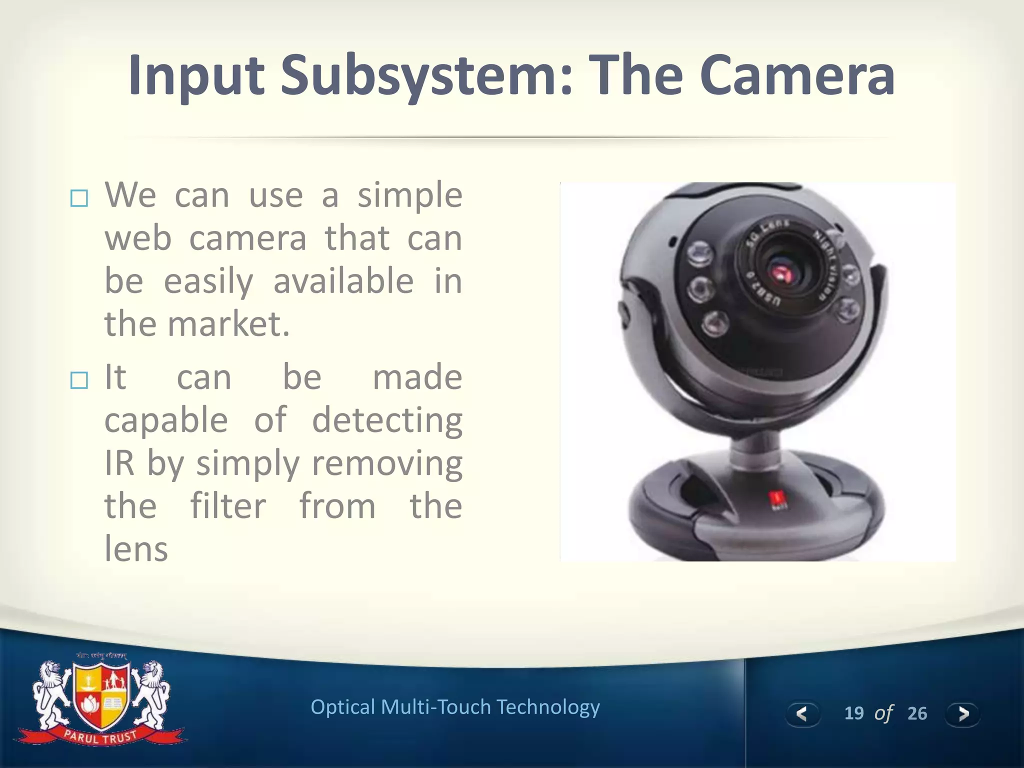 19 of 26Optical Multi-Touch Technology
Input Subsystem: The Camera
 We can use a simple
web camera that can
be easily available in
the market.
 It can be made
capable of detecting
IR by simply removing
the filter from the
lens
 