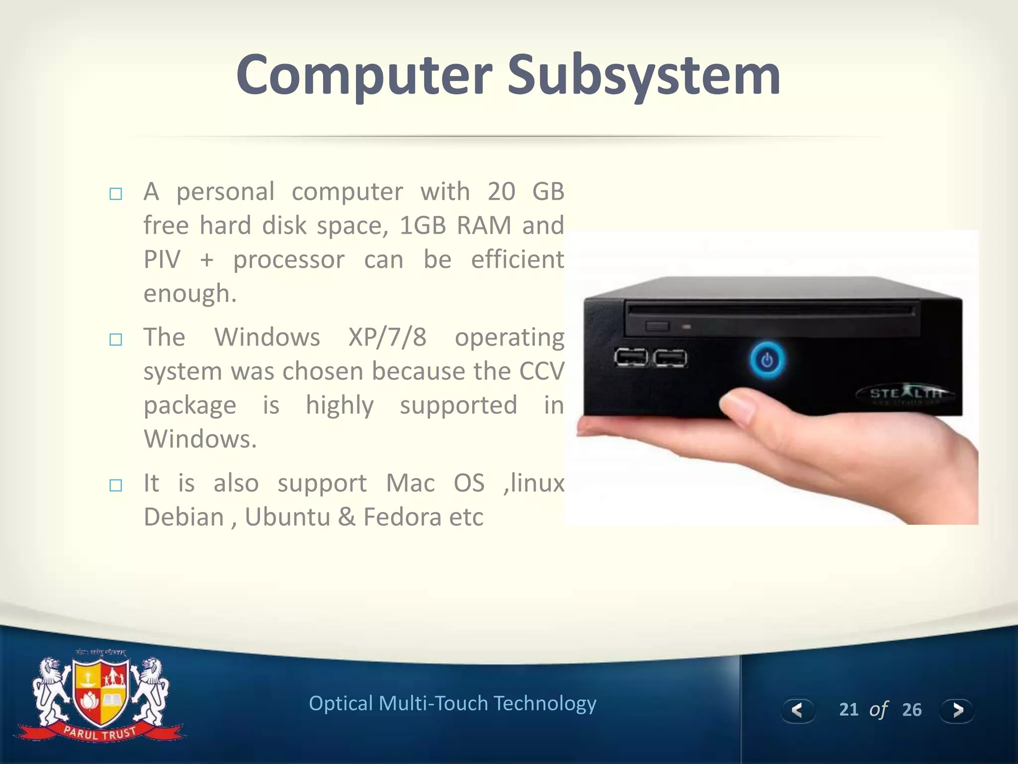 21 of 26Optical Multi-Touch Technology
Computer Subsystem
 A personal computer with 20 GB
free hard disk space, 1GB RAM and
PIV + processor can be efficient
enough.
 The Windows XP/7/8 operating
system was chosen because the CCV
package is highly supported in
Windows.
 It is also support Mac OS ,linux
Debian , Ubuntu & Fedora etc
 