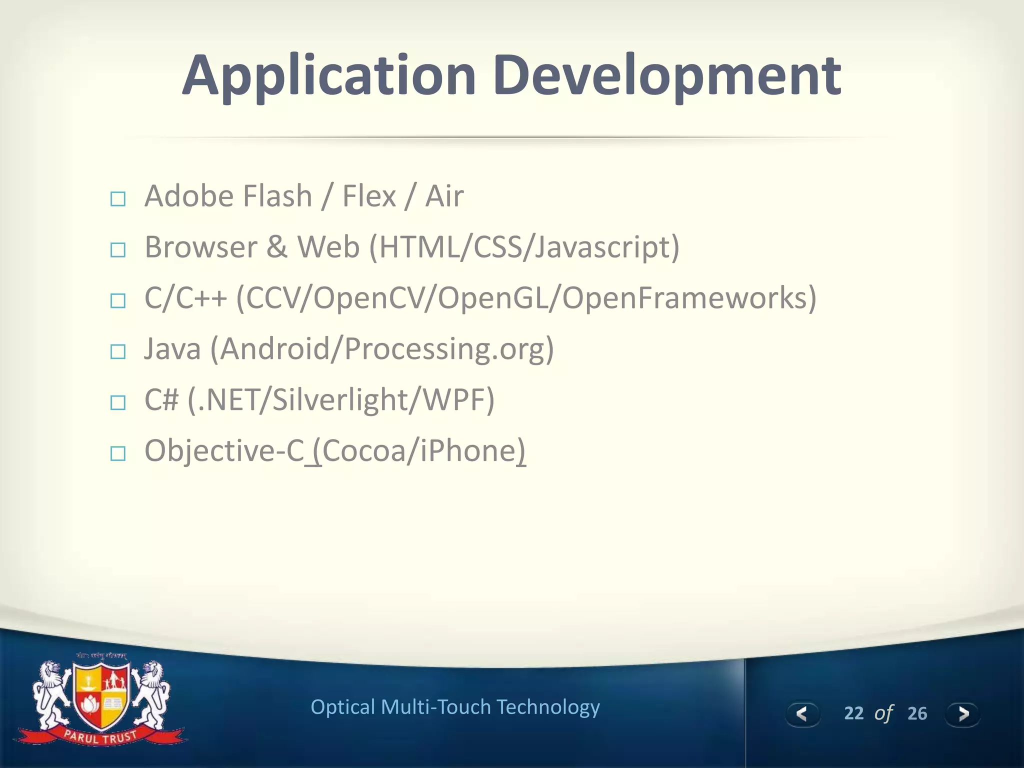 22 of 26Optical Multi-Touch Technology
Application Development
 Adobe Flash / Flex / Air
 Browser & Web (HTML/CSS/Javascript)
 C/C++ (CCV/OpenCV/OpenGL/OpenFrameworks)
 Java (Android/Processing.org)
 C# (.NET/Silverlight/WPF)
 Objective-C (Cocoa/iPhone)
 