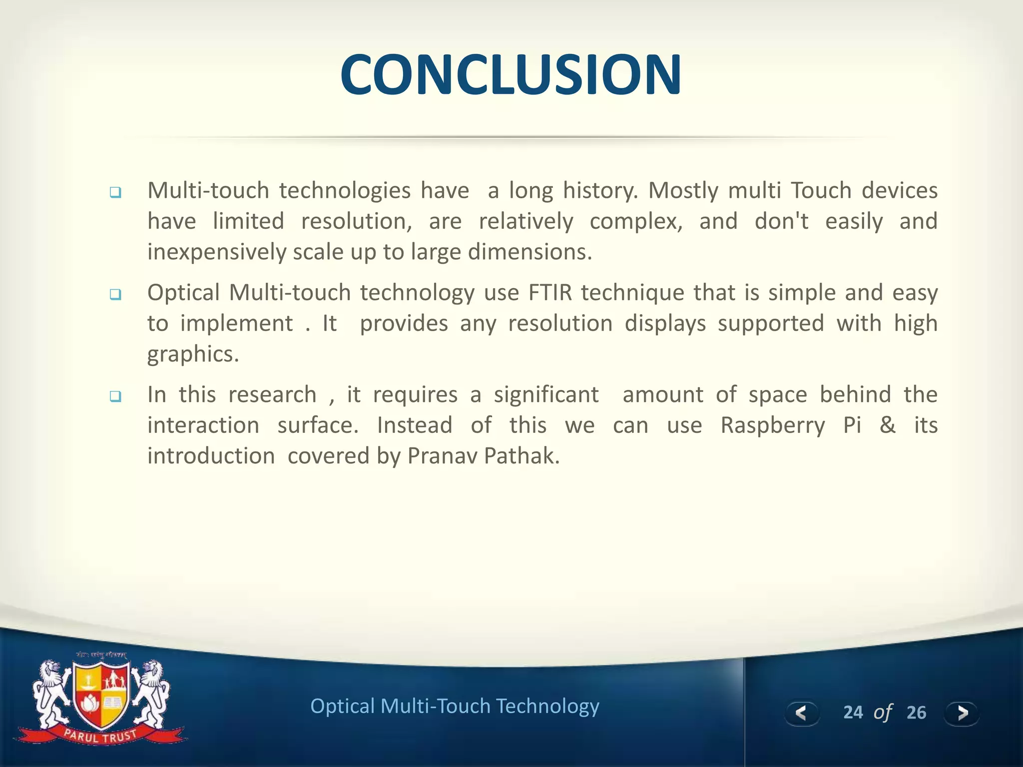24 of 26Optical Multi-Touch Technology
CONCLUSION
 Multi-touch technologies have a long history. Mostly multi Touch devices
have limited resolution, are relatively complex, and don't easily and
inexpensively scale up to large dimensions.
 Optical Multi-touch technology use FTIR technique that is simple and easy
to implement . It provides any resolution displays supported with high
graphics.
 In this research , it requires a significant amount of space behind the
interaction surface. Instead of this we can use Raspberry Pi & its
introduction covered by Pranav Pathak.
 