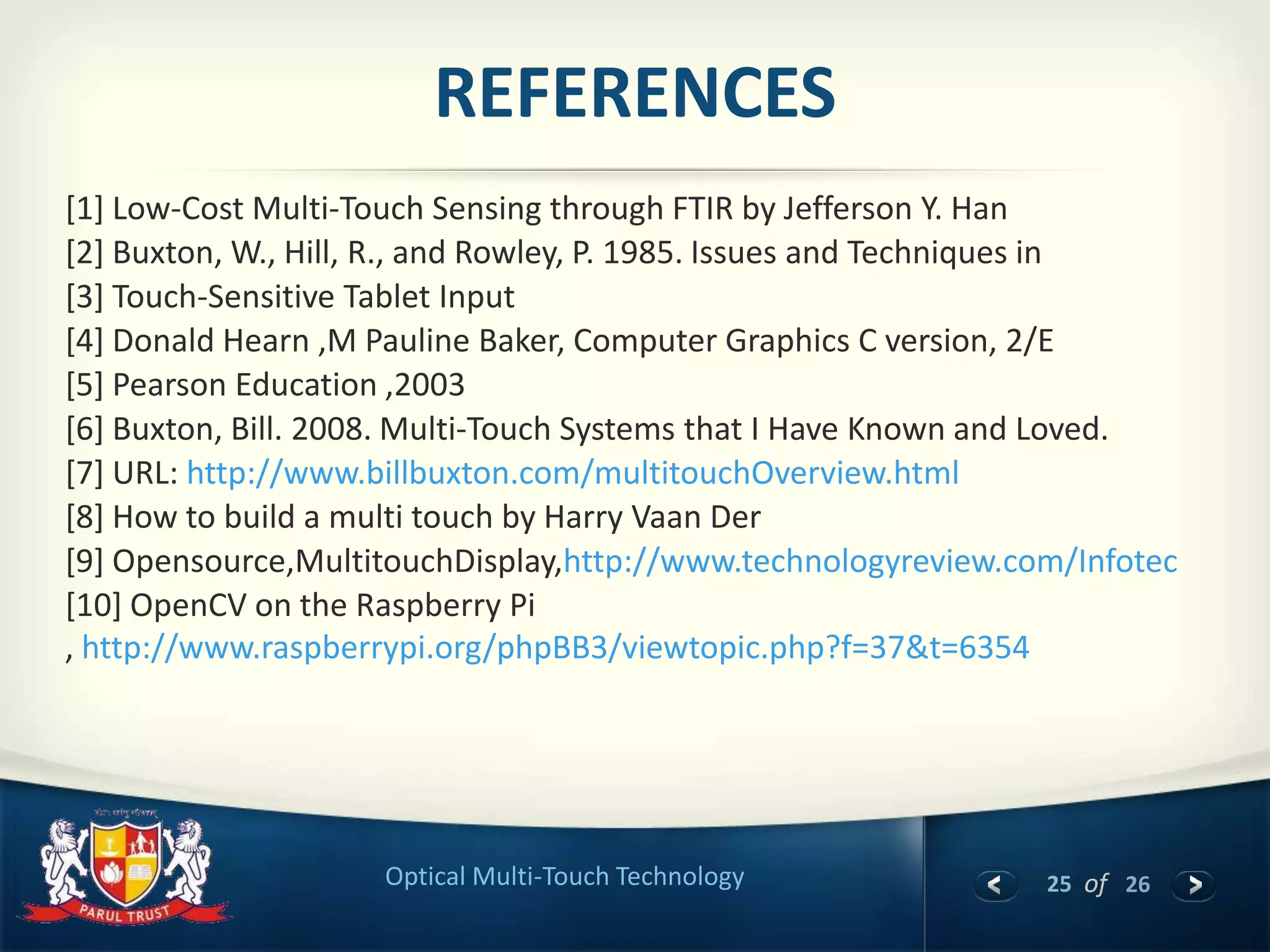 25 of 26Optical Multi-Touch Technology
REFERENCES
[1] Low-Cost Multi-Touch Sensing through FTIR by Jefferson Y. Han
[2] Buxton, W., Hill, R., and Rowley, P. 1985. Issues and Techniques in
[3] Touch-Sensitive Tablet Input
[4] Donald Hearn ,M Pauline Baker, Computer Graphics C version, 2/E
[5] Pearson Education ,2003
[6] Buxton, Bill. 2008. Multi-Touch Systems that I Have Known and Loved.
[7] URL: http://www.billbuxton.com/multitouchOverview.html
[8] How to build a multi touch by Harry Vaan Der
[9] Opensource,MultitouchDisplay,http://www.technologyreview.com/Infotec
[10] OpenCV on the Raspberry Pi
, http://www.raspberrypi.org/phpBB3/viewtopic.php?f=37&t=6354
 