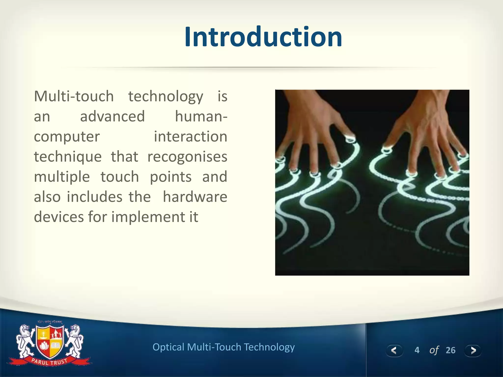 4 of 26Optical Multi-Touch Technology
Introduction
Multi-touch technology is
an advanced human-
computer interaction
technique that recogonises
multiple touch points and
also includes the hardware
devices for implement it
 