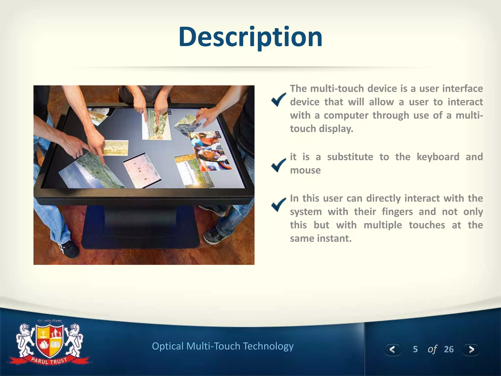 5 of 26Optical Multi-Touch Technology
Description
The multi-touch device is a user interface
device that will allow a user to interact
with a computer through use of a multi-
touch display.
it is a substitute to the keyboard and
mouse
In this user can directly interact with the
system with their fingers and not only
this but with multiple touches at the
same instant.
 
