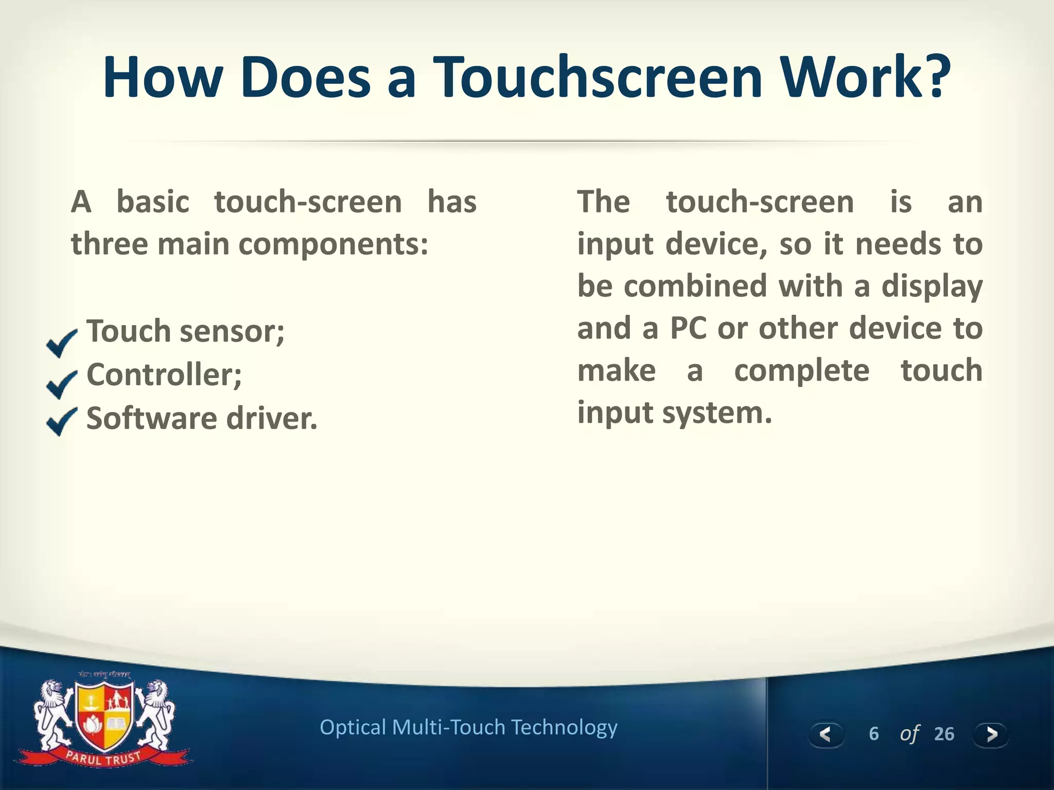 6 of 26Optical Multi-Touch Technology
How Does a Touchscreen Work?
A basic touch-screen has
three main components:
Touch sensor;
Controller;
Software driver.
The touch-screen is an
input device, so it needs to
be combined with a display
and a PC or other device to
make a complete touch
input system.
 