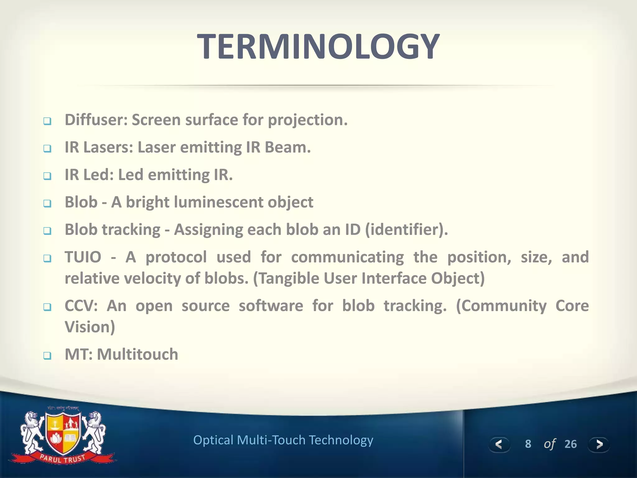 8 of 26Optical Multi-Touch Technology
TERMINOLOGY
 Diffuser: Screen surface for projection.
 IR Lasers: Laser emitting IR Beam.
 IR Led: Led emitting IR.
 Blob - A bright luminescent object
 Blob tracking - Assigning each blob an ID (identifier).
 TUIO - A protocol used for communicating the position, size, and
relative velocity of blobs. (Tangible User Interface Object)
 CCV: An open source software for blob tracking. (Community Core
Vision)
 MT: Multitouch
 