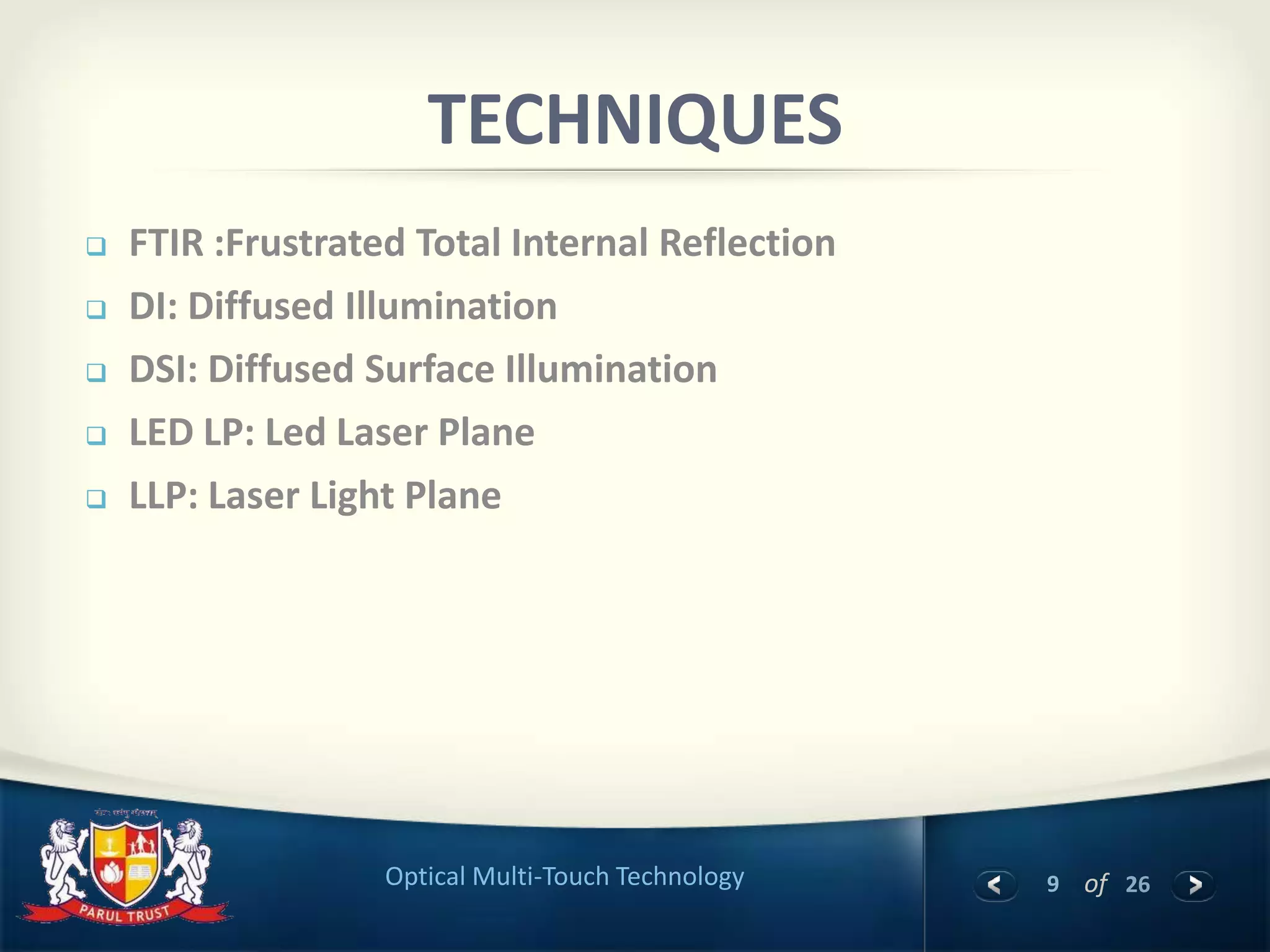9 of 26Optical Multi-Touch Technology
 FTIR :Frustrated Total Internal Reflection
 DI: Diffused Illumination
 DSI: Diffused Surface Illumination
 LED LP: Led Laser Plane
 LLP: Laser Light Plane
TECHNIQUES
 