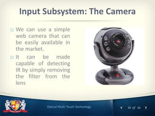 19 of 26Optical Multi-Touch Technology
Input Subsystem: The Camera
 We can use a simple
web camera that can
be easily available in
the market.
 It can be made
capable of detecting
IR by simply removing
the filter from the
lens
 