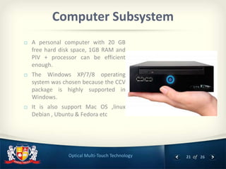 21 of 26Optical Multi-Touch Technology
Computer Subsystem
 A personal computer with 20 GB
free hard disk space, 1GB RAM and
PIV + processor can be efficient
enough.
 The Windows XP/7/8 operating
system was chosen because the CCV
package is highly supported in
Windows.
 It is also support Mac OS ,linux
Debian , Ubuntu & Fedora etc
 