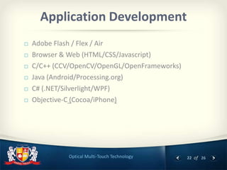 22 of 26Optical Multi-Touch Technology
Application Development
 Adobe Flash / Flex / Air
 Browser & Web (HTML/CSS/Javascript)
 C/C++ (CCV/OpenCV/OpenGL/OpenFrameworks)
 Java (Android/Processing.org)
 C# (.NET/Silverlight/WPF)
 Objective-C (Cocoa/iPhone)
 