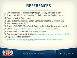 25 of 26Optical Multi-Touch Technology
REFERENCES
[1] Low-Cost Multi-Touch Sensing through FTIR by Jefferson Y. Han
[2] Buxton, W., Hill, R., and Rowley, P. 1985. Issues and Techniques in
[3] Touch-Sensitive Tablet Input
[4] Donald Hearn ,M Pauline Baker, Computer Graphics C version, 2/E
[5] Pearson Education ,2003
[6] Buxton, Bill. 2008. Multi-Touch Systems that I Have Known and Loved.
[7] URL: http://www.billbuxton.com/multitouchOverview.html
[8] How to build a multi touch by Harry Vaan Der
[9] Opensource,MultitouchDisplay,http://www.technologyreview.com/Infotec
[10] OpenCV on the Raspberry Pi
, http://www.raspberrypi.org/phpBB3/viewtopic.php?f=37&t=6354
 