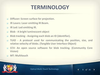 8 of 26Optical Multi-Touch Technology
TERMINOLOGY
 Diffuser: Screen surface for projection.
 IR Lasers: Laser emitting IR Beam.
 IR Led: Led emitting IR.
 Blob - A bright luminescent object
 Blob tracking - Assigning each blob an ID (identifier).
 TUIO - A protocol used for communicating the position, size, and
relative velocity of blobs. (Tangible User Interface Object)
 CCV: An open source software for blob tracking. (Community Core
Vision)
 MT: Multitouch
 